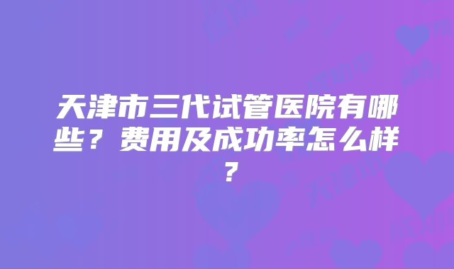 天津市三代试管医院有哪些？费用及成功率怎么样？