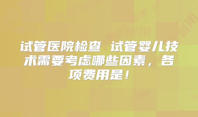 试管医院检查 试管婴儿技术需要考虑哪些因素，各项费用是！