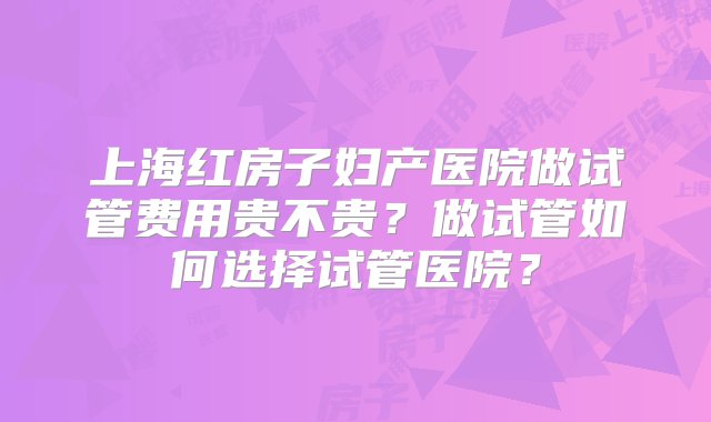 上海红房子妇产医院做试管费用贵不贵？做试管如何选择试管医院？