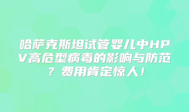 哈萨克斯坦试管婴儿中HPV高危型病毒的影响与防范？费用肯定惊人！