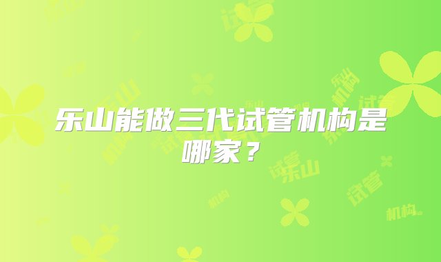 乐山能做三代试管机构是哪家？