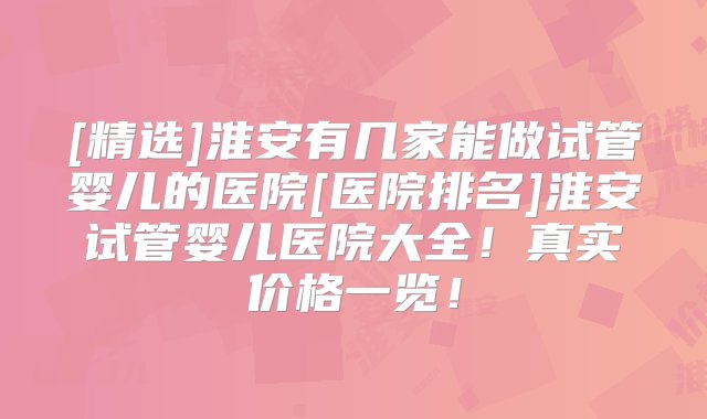 [精选]淮安有几家能做试管婴儿的医院[医院排名]淮安试管婴儿医院大全！真实价格一览！