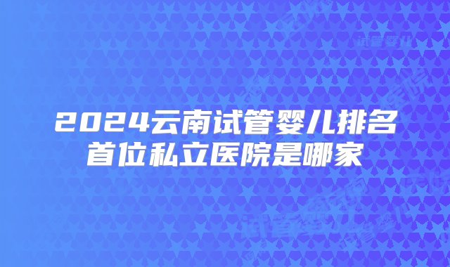 2024云南试管婴儿排名首位私立医院是哪家