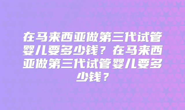 在马来西亚做第三代试管婴儿要多少钱？在马来西亚做第三代试管婴儿要多少钱？