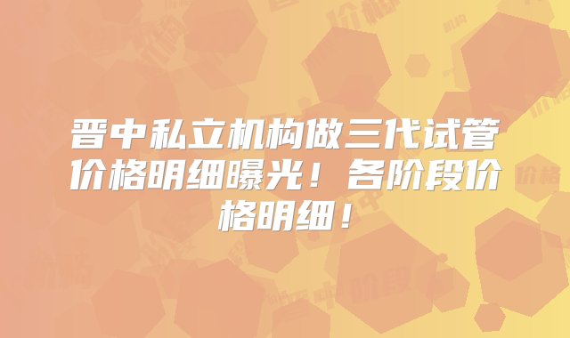 晋中私立机构做三代试管价格明细曝光！各阶段价格明细！