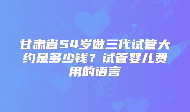 甘肃省54岁做三代试管大约是多少钱？试管婴儿费用的语言