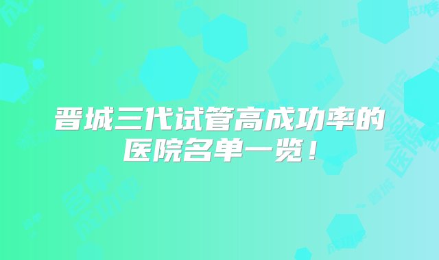 晋城三代试管高成功率的医院名单一览！