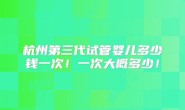 杭州第三代试管婴儿多少钱一次！一次大概多少！