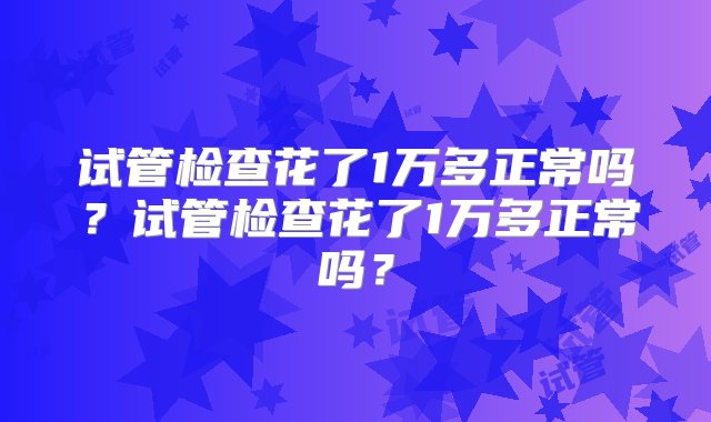 试管检查花了1万多正常吗？试管检查花了1万多正常吗？