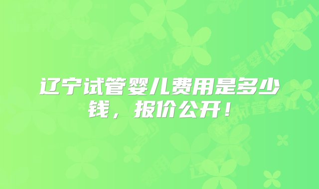 辽宁试管婴儿费用是多少钱，报价公开！