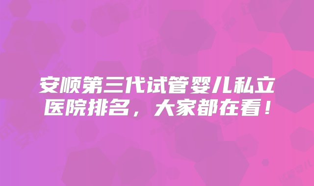 安顺第三代试管婴儿私立医院排名，大家都在看！