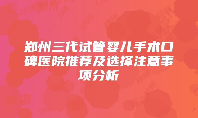 郑州三代试管婴儿手术口碑医院推荐及选择注意事项分析