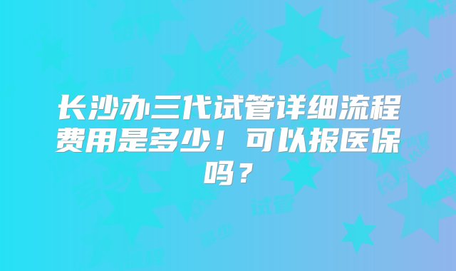 长沙办三代试管详细流程费用是多少！可以报医保吗？