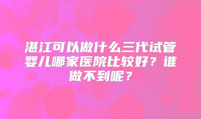 湛江可以做什么三代试管婴儿哪家医院比较好？谁做不到呢？