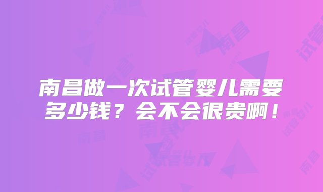 南昌做一次试管婴儿需要多少钱？会不会很贵啊！