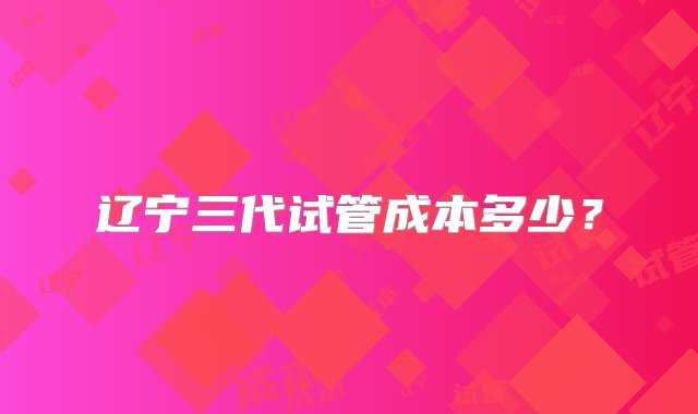 辽宁三代试管成本多少？