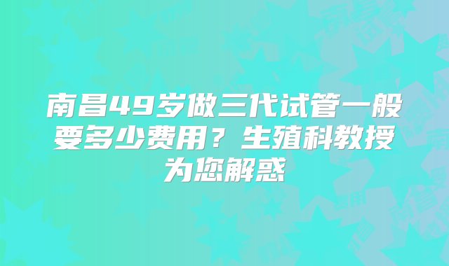 南昌49岁做三代试管一般要多少费用？生殖科教授为您解惑