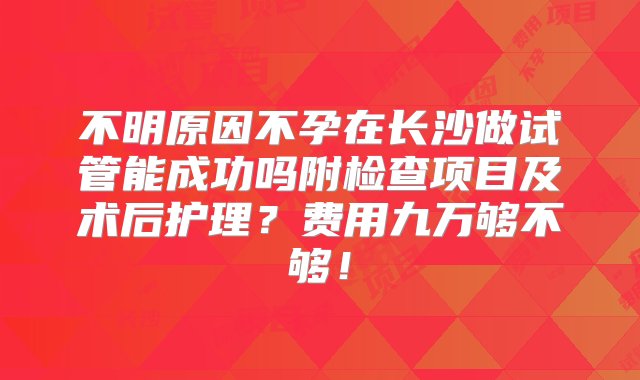 不明原因不孕在长沙做试管能成功吗附检查项目及术后护理？费用九万够不够！