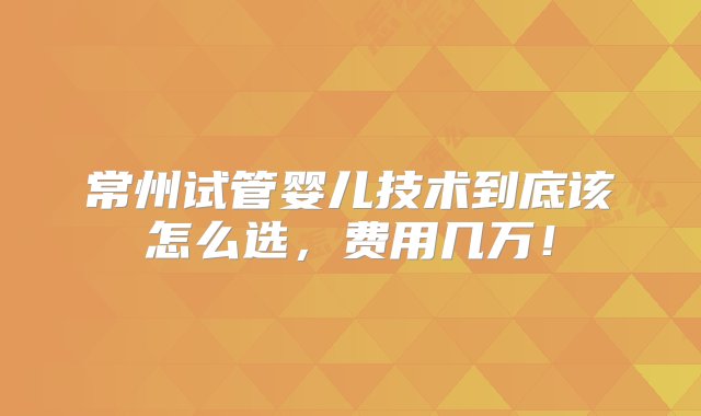 常州试管婴儿技术到底该怎么选，费用几万！