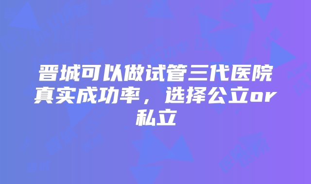 晋城可以做试管三代医院真实成功率，选择公立or私立