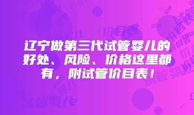 辽宁做第三代试管婴儿的好处、风险、价格这里都有，附试管价目表！