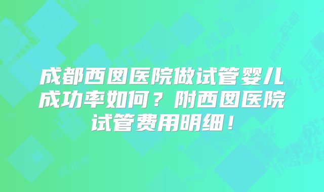 成都西囡医院做试管婴儿成功率如何？附西囡医院试管费用明细！