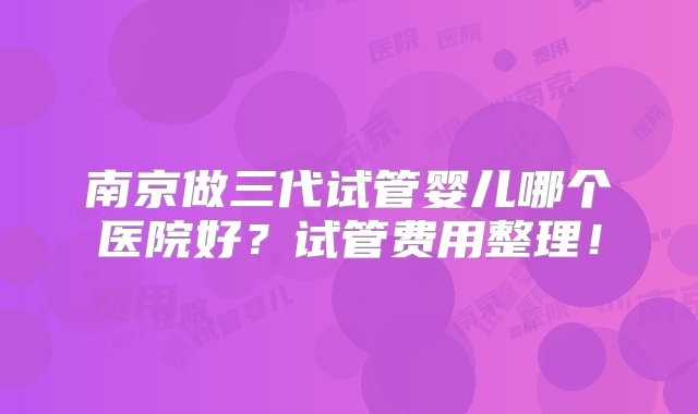 南京做三代试管婴儿哪个医院好？试管费用整理！