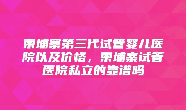 柬埔寨第三代试管婴儿医院以及价格，柬埔寨试管医院私立的靠谱吗