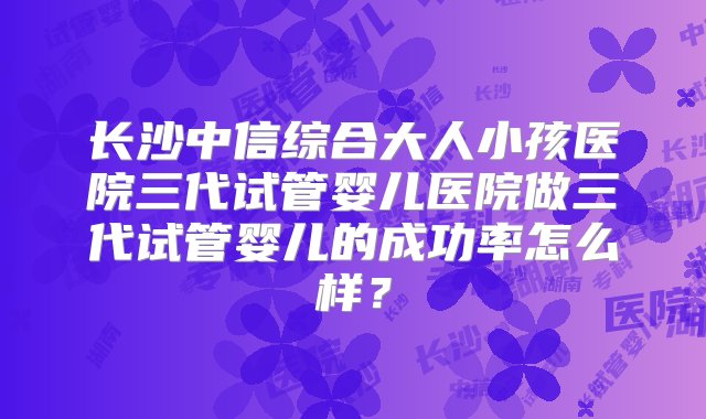 长沙中信综合大人小孩医院三代试管婴儿医院做三代试管婴儿的成功率怎么样？