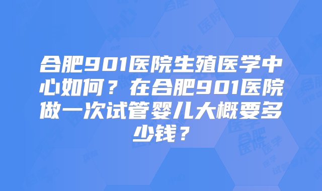 合肥901医院生殖医学中心如何？在合肥901医院做一次试管婴儿大概要多少钱？