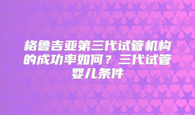 格鲁吉亚第三代试管机构的成功率如何？三代试管婴儿条件