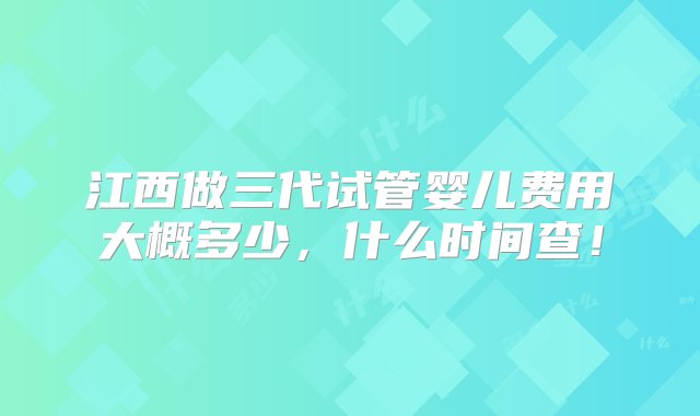 江西做三代试管婴儿费用大概多少，什么时间查！