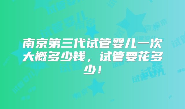 南京第三代试管婴儿一次大概多少钱，试管要花多少！