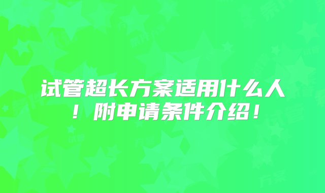 试管超长方案适用什么人！附申请条件介绍！