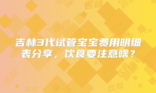 吉林3代试管宝宝费用明细表分享，饮食要注意啥？