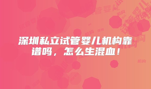 深圳私立试管婴儿机构靠谱吗，怎么生混血！