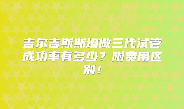 吉尔吉斯斯坦做三代试管成功率有多少？附费用区别！