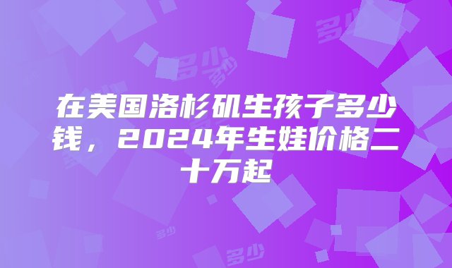 在美国洛杉矶生孩子多少钱，2024年生娃价格二十万起