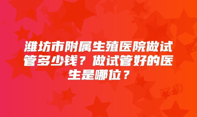 潍坊市附属生殖医院做试管多少钱？做试管好的医生是哪位？