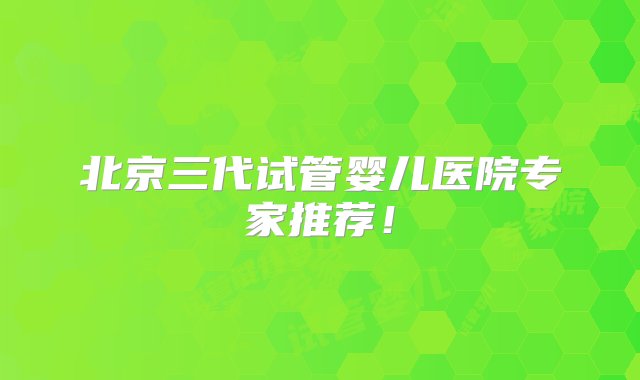 北京三代试管婴儿医院专家推荐！