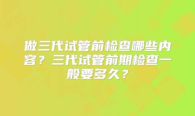 做三代试管前检查哪些内容？三代试管前期检查一般要多久？