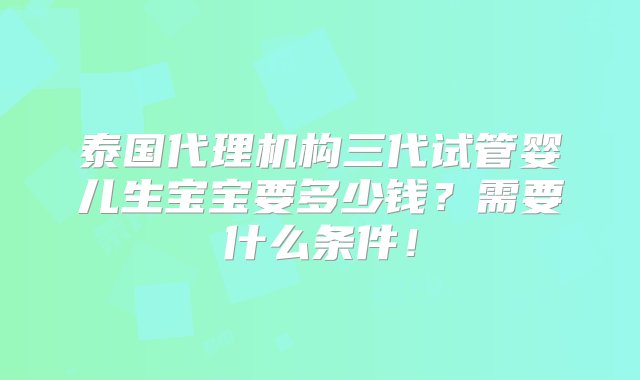 泰国代理机构三代试管婴儿生宝宝要多少钱？需要什么条件！