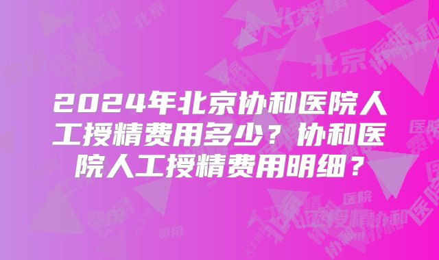 2024年北京协和医院人工授精费用多少？协和医院人工授精费用明细？