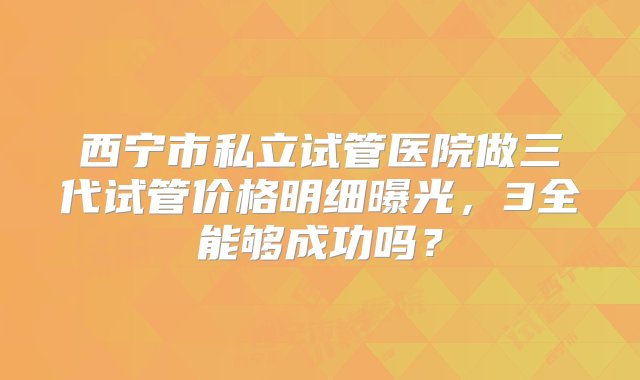 西宁市私立试管医院做三代试管价格明细曝光，3全能够成功吗？