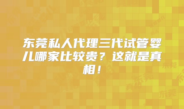 东莞私人代理三代试管婴儿哪家比较贵？这就是真相！