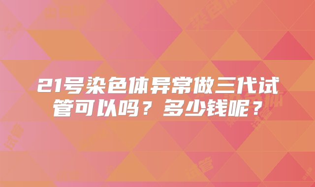 21号染色体异常做三代试管可以吗？多少钱呢？