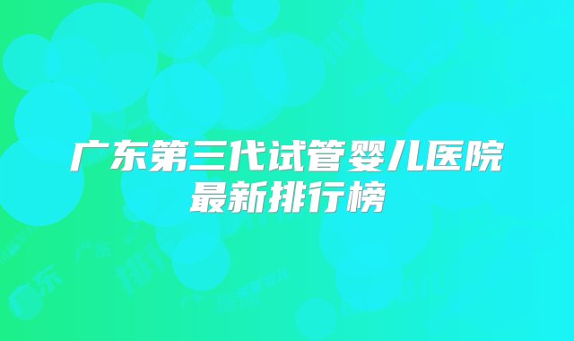 广东第三代试管婴儿医院最新排行榜