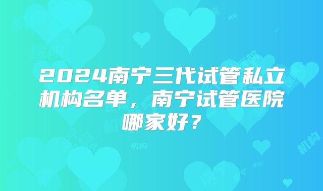 2024南宁三代试管私立机构名单，南宁试管医院哪家好？