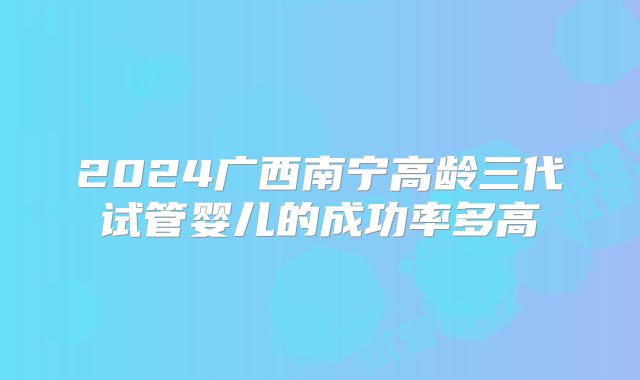 2024广西南宁高龄三代试管婴儿的成功率多高