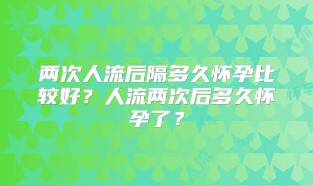 两次人流后隔多久怀孕比较好？人流两次后多久怀孕了？